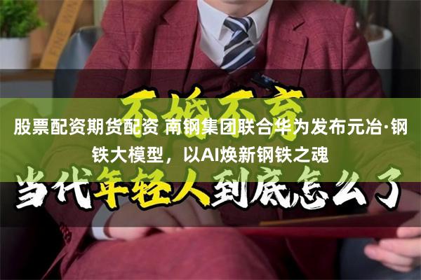 股票配资期货配资 南钢集团联合华为发布元冶·钢铁大模型，以AI焕新钢铁之魂