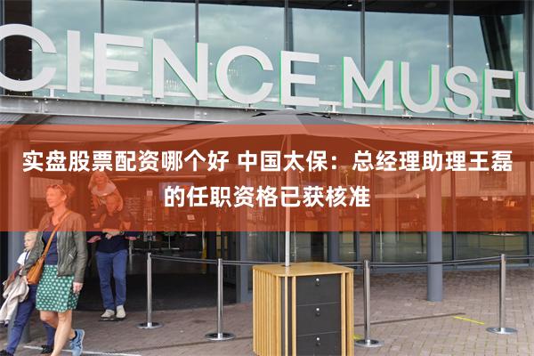 实盘股票配资哪个好 中国太保：总经理助理王磊的任职资格已获核准